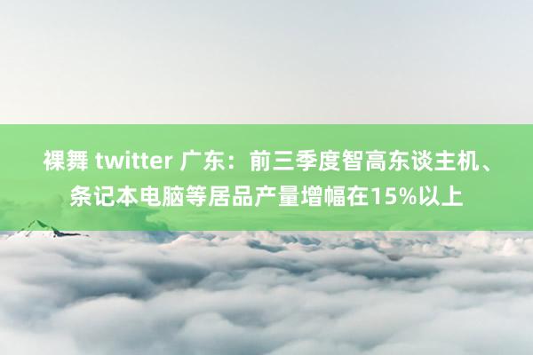 裸舞 twitter 广东：前三季度智高东谈主机、条记本电脑等居品产量增幅在15%以上