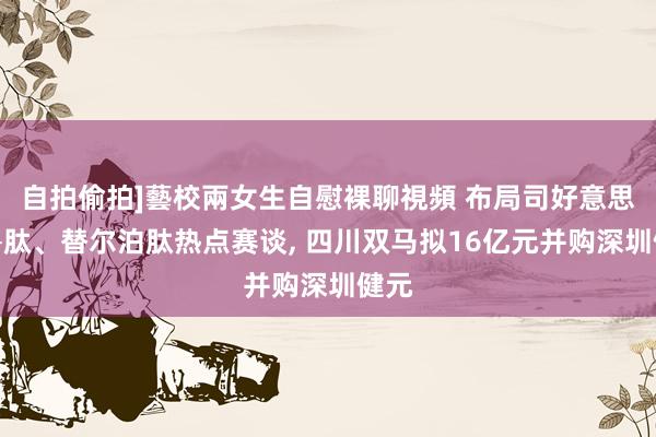 自拍偷拍]藝校兩女生自慰裸聊視頻 布局司好意思格鲁肽、替尔泊肽热点赛谈， 四川双马拟16亿元并购深圳健元