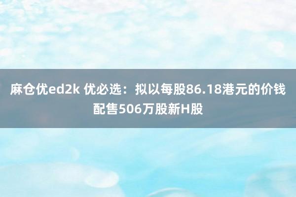 麻仓优ed2k 优必选：拟以每股86.18港元的价钱配售506万股新H股