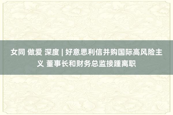 女同 做爱 深度 | 好意思利信并购国际高风险主义 董事长和财务总监接踵离职