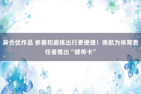 麻仓优作品 参赛和磨练出行更便捷！南航为体育责任者推出“健将卡”