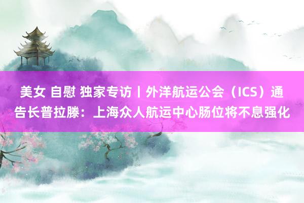 美女 自慰 独家专访丨外洋航运公会（ICS）通告长普拉滕：上海众人航运中心肠位将不息强化