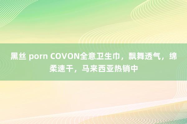 黑丝 porn COVON全意卫生巾，飘舞透气，绵柔速干，马来西亚热销中