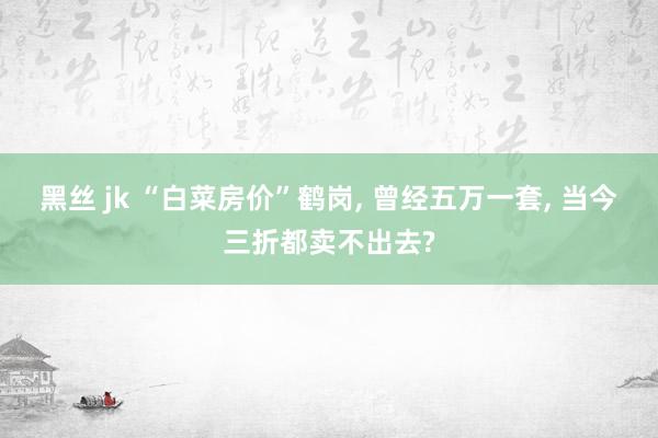 黑丝 jk “白菜房价”鹤岗， 曾经五万一套， 当今三折都卖不出去?