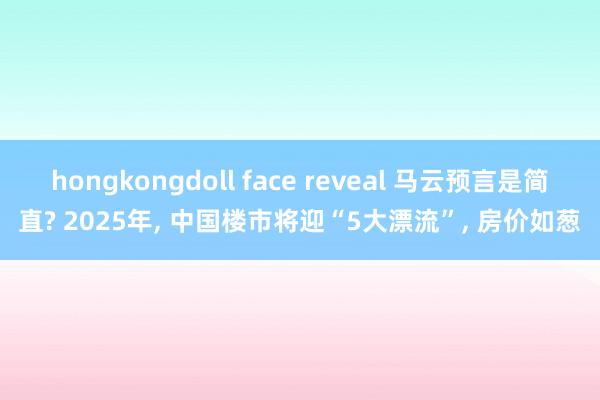 hongkongdoll face reveal 马云预言是简直? 2025年， 中国楼市将迎“5大漂流”， 房价如葱