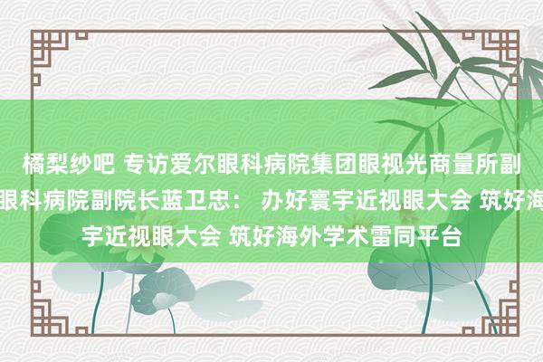 橘梨纱吧 专访爱尔眼科病院集团眼视光商量所副长处、广州爱尔眼科病院副院长蓝卫忠： 办好寰宇近视眼大会 筑好海外学术雷同平台