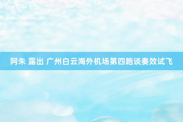 阿朱 露出 广州白云海外机场第四跑谈奏效试飞