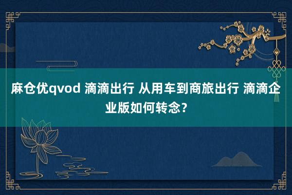 麻仓优qvod 滴滴出行 从用车到商旅出行 滴滴企业版如何转念？