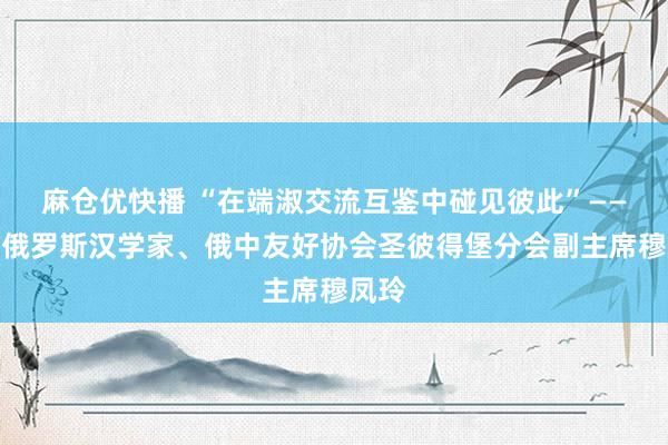 麻仓优快播 “在端淑交流互鉴中碰见彼此”——专访俄罗斯汉学家、俄中友好协会圣彼得堡分会副主席穆凤玲