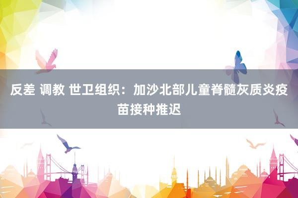 反差 调教 世卫组织：加沙北部儿童脊髓灰质炎疫苗接种推迟