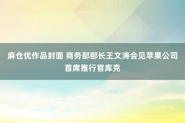 麻仓优作品封面 商务部部长王文涛会见苹果公司首席推行官库克