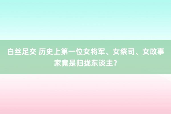 白丝足交 历史上第一位女将军、女祭司、女政事家竟是归拢东谈主？