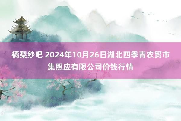 橘梨纱吧 2024年10月26日湖北四季青农贸市集照应有限公司价钱行情