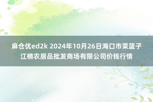 麻仓优ed2k 2024年10月26日海口市菜篮子江楠农居品批发商场有限公司价钱行情