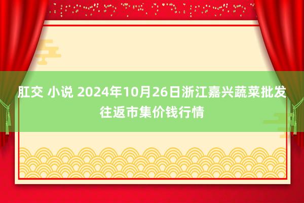 肛交 小说 2024年10月26日浙江嘉兴蔬菜批发往返市集价钱行情