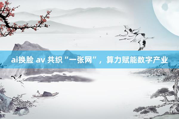 ai换脸 av 共织“一张网”，算力赋能数字产业