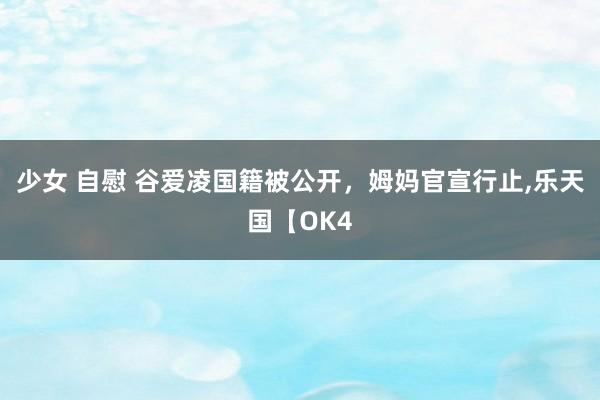 少女 自慰 谷爱凌国籍被公开，姆妈官宣行止，乐天国【OK4