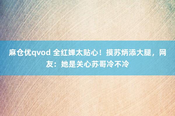 麻仓优qvod 全红婵太贴心！摸苏炳添大腿，网友：她是关心苏哥冷不冷