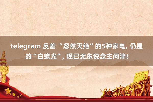 telegram 反差 “忽然灭绝”的5种家电， 仍是的“白蟾光”， 现已无东说念主问津!