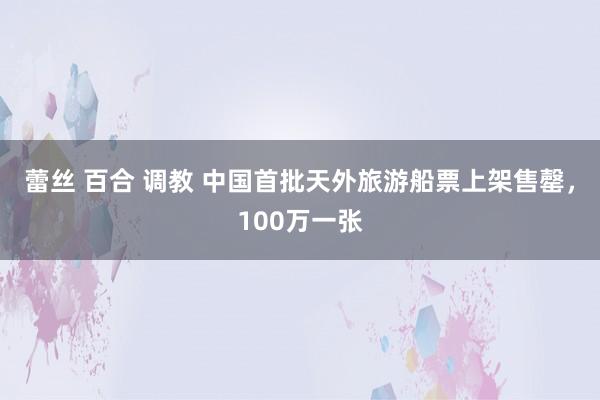 蕾丝 百合 调教 中国首批天外旅游船票上架售罄，100万一张