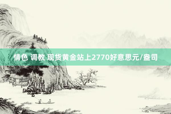 情色 调教 现货黄金站上2770好意思元/盎司