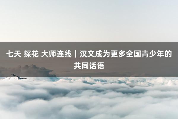 七天 探花 大师连线｜汉文成为更多全国青少年的共同话语