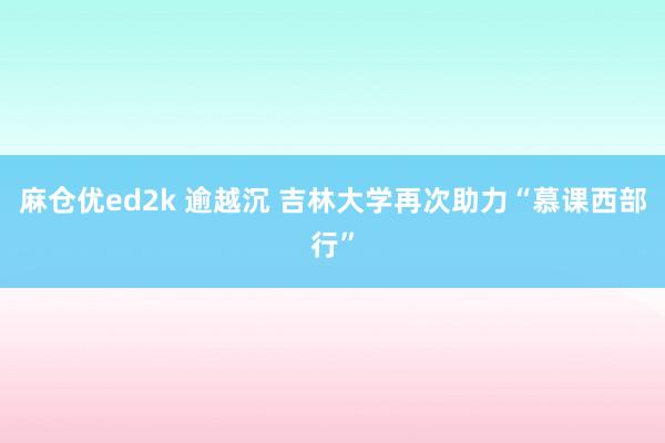 麻仓优ed2k 逾越沉 吉林大学再次助力“慕课西部行”