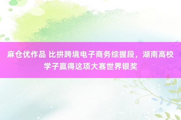 麻仓优作品 比拼跨境电子商务综握段，湖南高校学子赢得这项大赛世界银奖