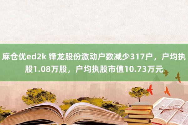 麻仓优ed2k 锋龙股份激动户数减少317户，户均执股1.08万股，户均执股市值10.73万元