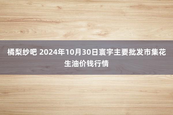 橘梨纱吧 2024年10月30日寰宇主要批发市集花生油价钱行情