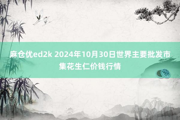 麻仓优ed2k 2024年10月30日世界主要批发市集花生仁价钱行情