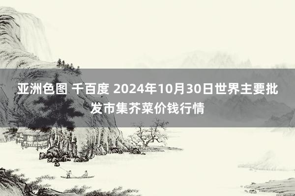 亚洲色图 千百度 2024年10月30日世界主要批发市集芥菜价钱行情