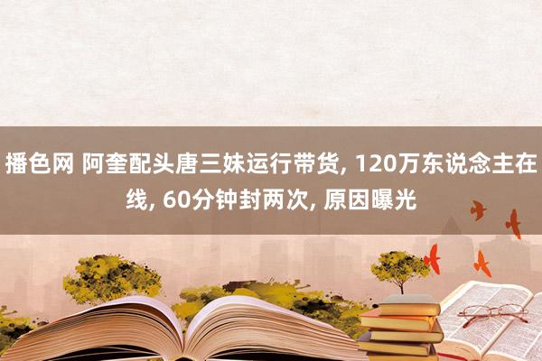 播色网 阿奎配头唐三妹运行带货， 120万东说念主在线， 60分钟封两次， 原因曝光