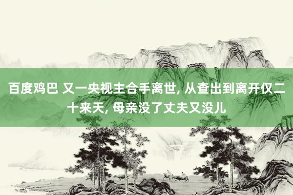 百度鸡巴 又一央视主合手离世， 从查出到离开仅二十来天， 母亲没了丈夫又没儿