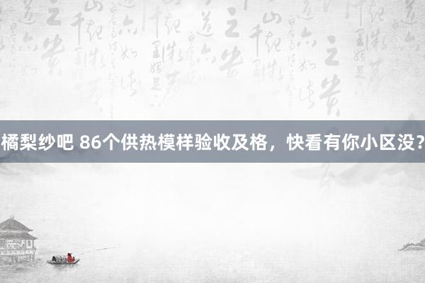 橘梨纱吧 86个供热模样验收及格，快看有你小区没？