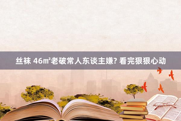 丝袜 46㎡老破常人东谈主嫌? 看完狠狠心动