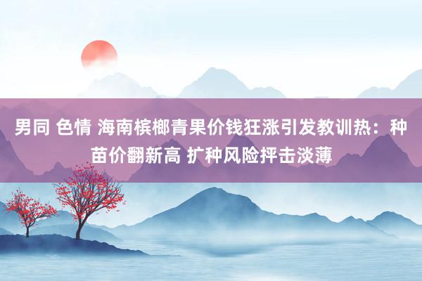 男同 色情 海南槟榔青果价钱狂涨引发教训热：种苗价翻新高 扩种风险抨击淡薄