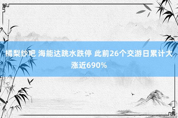 橘梨纱吧 海能达跳水跌停 此前26个交游日累计大涨近690%