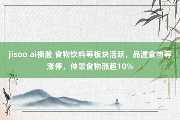 jisoo ai换脸 食物饮料等板块活跃，品渥食物等涨停，仲景食物涨超10%