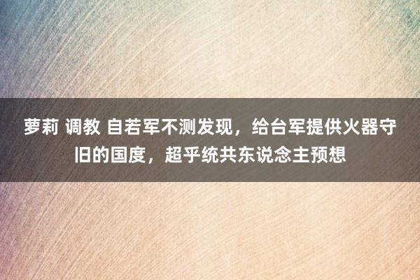 萝莉 调教 自若军不测发现，给台军提供火器守旧的国度，超乎统共东说念主预想