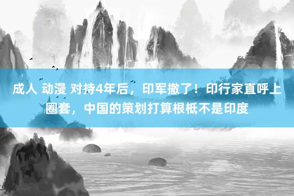 成人 动漫 对持4年后，印军撤了！印行家直呼上圈套，中国的策划打算根柢不是印度