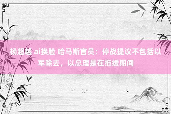 杨超越 ai换脸 哈马斯官员：停战提议不包括以军除去，以总理是在拖缓期间