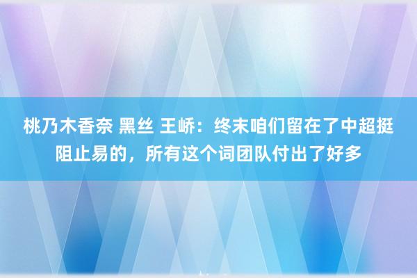 桃乃木香奈 黑丝 王峤：终末咱们留在了中超挺阻止易的，所有这个词团队付出了好多