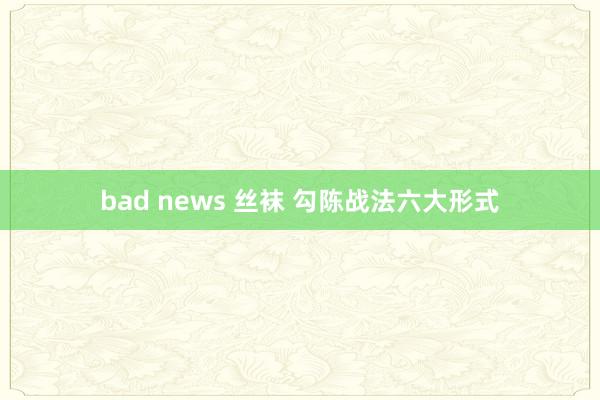 bad news 丝袜 勾陈战法六大形式