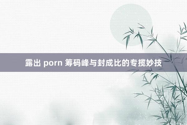 露出 porn 筹码峰与封成比的专揽妙技