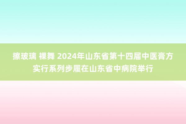 擦玻璃 裸舞 2024年山东省第十四届中医膏方实行系列步履在山东省中病院举行