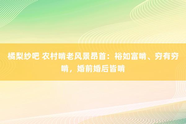 橘梨纱吧 农村啃老风景昂首：裕如富啃、穷有穷啃，婚前婚后皆啃