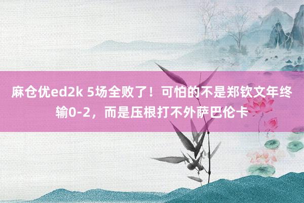 麻仓优ed2k 5场全败了！可怕的不是郑钦文年终输0-2，而是压根打不外萨巴伦卡