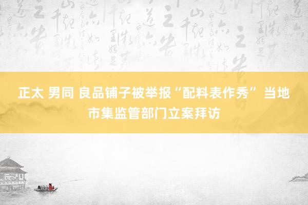 正太 男同 良品铺子被举报“配料表作秀” 当地市集监管部门立案拜访