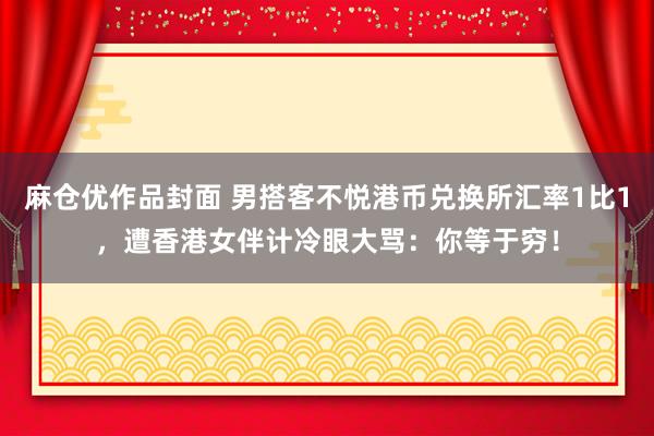 麻仓优作品封面 男搭客不悦港币兑换所汇率1比1，遭香港女伴计冷眼大骂：你等于穷！